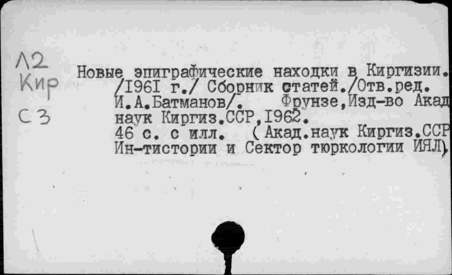 ﻿/\<1
Кир
С З
Новые эпиграфические находки в Киргизии. /1961 г./ Сбооник статей./Отв.ред, И.А.Батманов/. Фрунзе,Изд-во Акад HavK Киргиз.ССР,1962.
46 с. с илл. (Акад.на},тс Киргиз.ССР Ин-тистосии и Сектор тюркологии ИЯД